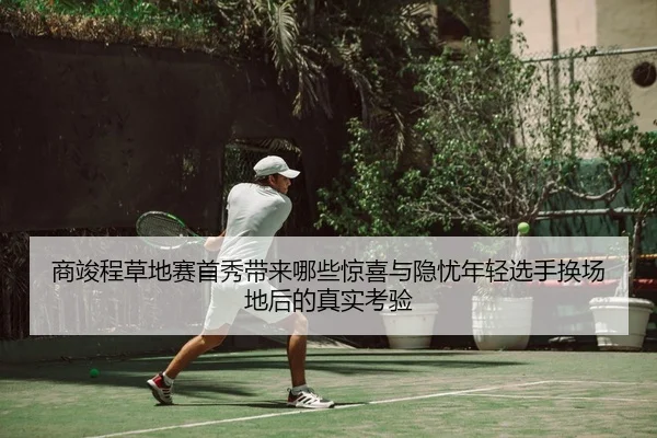 商竣程草地赛首秀带来哪些惊喜与隐忧年轻选手换场地后的真实考验