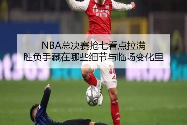 NBA总决赛抢七看点拉满 胜负手藏在哪些细节与临场变化里